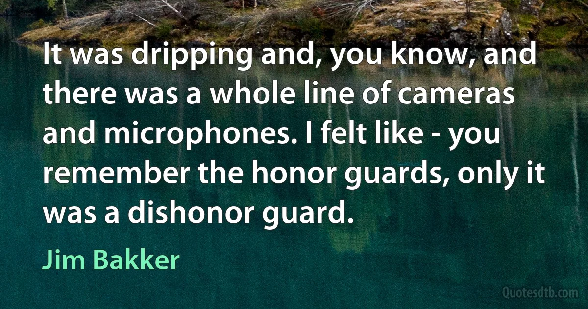 It was dripping and, you know, and there was a whole line of cameras and microphones. I felt like - you remember the honor guards, only it was a dishonor guard. (Jim Bakker)