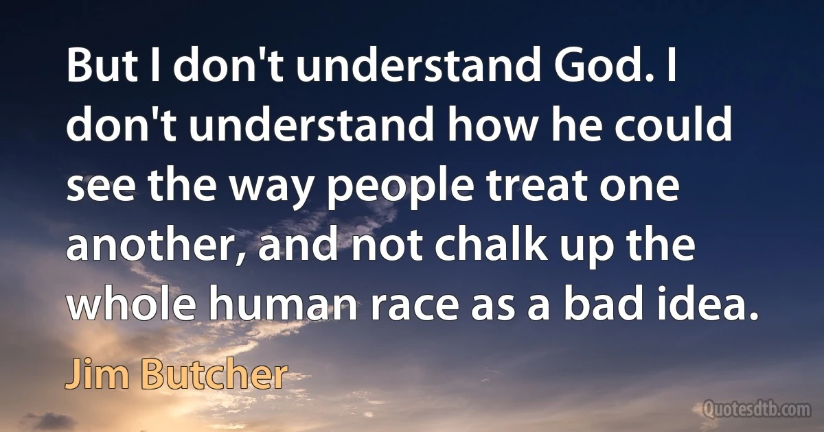 But I don't understand God. I don't understand how he could see the way people treat one another, and not chalk up the whole human race as a bad idea. (Jim Butcher)