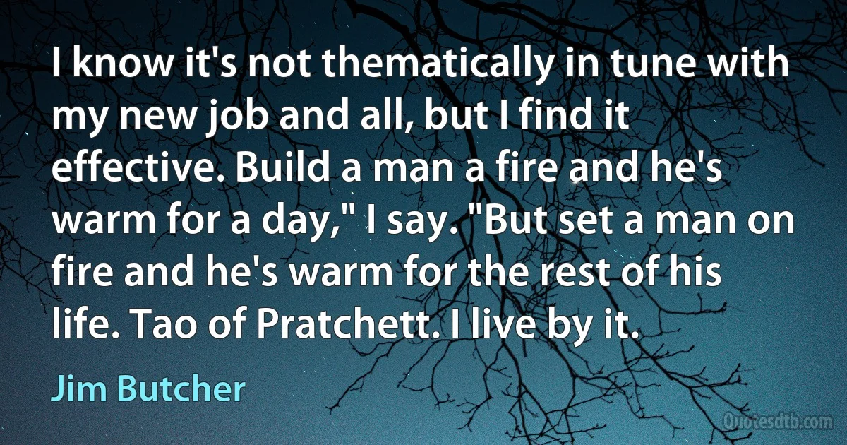 I know it's not thematically in tune with my new job and all, but I find it effective. Build a man a fire and he's warm for a day," I say. "But set a man on fire and he's warm for the rest of his life. Tao of Pratchett. I live by it. (Jim Butcher)