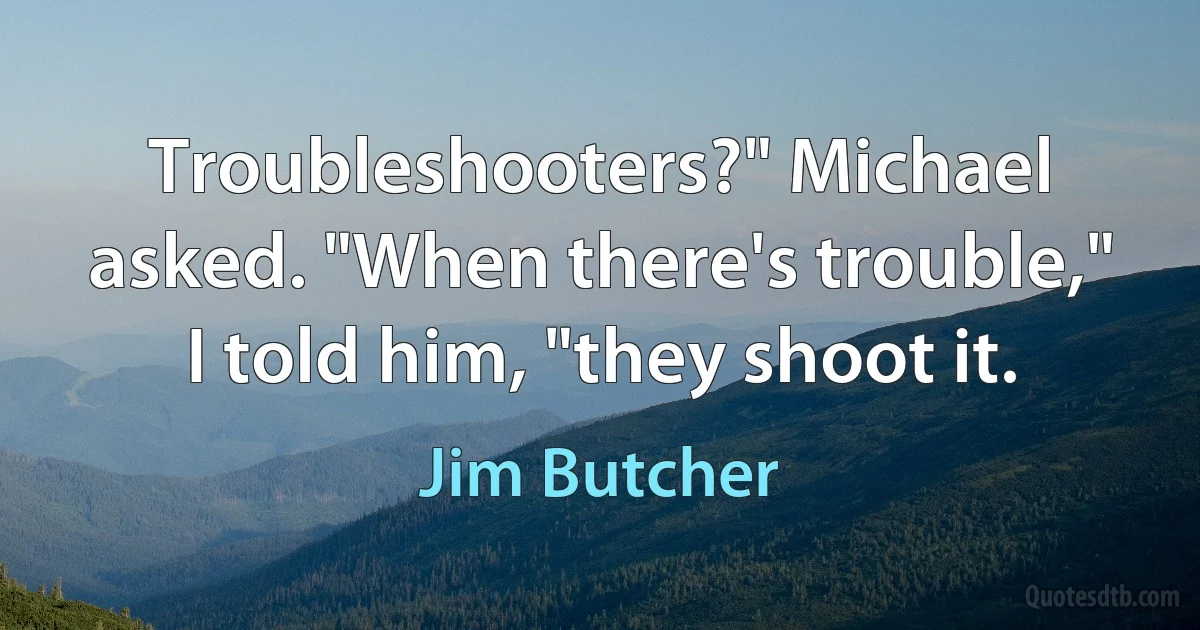 Troubleshooters?" Michael asked. "When there's trouble," I told him, "they shoot it. (Jim Butcher)