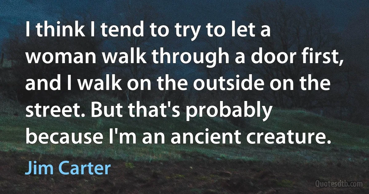 I think I tend to try to let a woman walk through a door first, and I walk on the outside on the street. But that's probably because I'm an ancient creature. (Jim Carter)