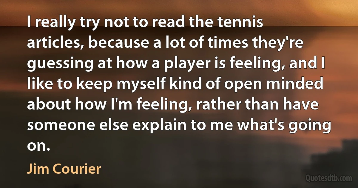 I really try not to read the tennis articles, because a lot of times they're guessing at how a player is feeling, and I like to keep myself kind of open minded about how I'm feeling, rather than have someone else explain to me what's going on. (Jim Courier)