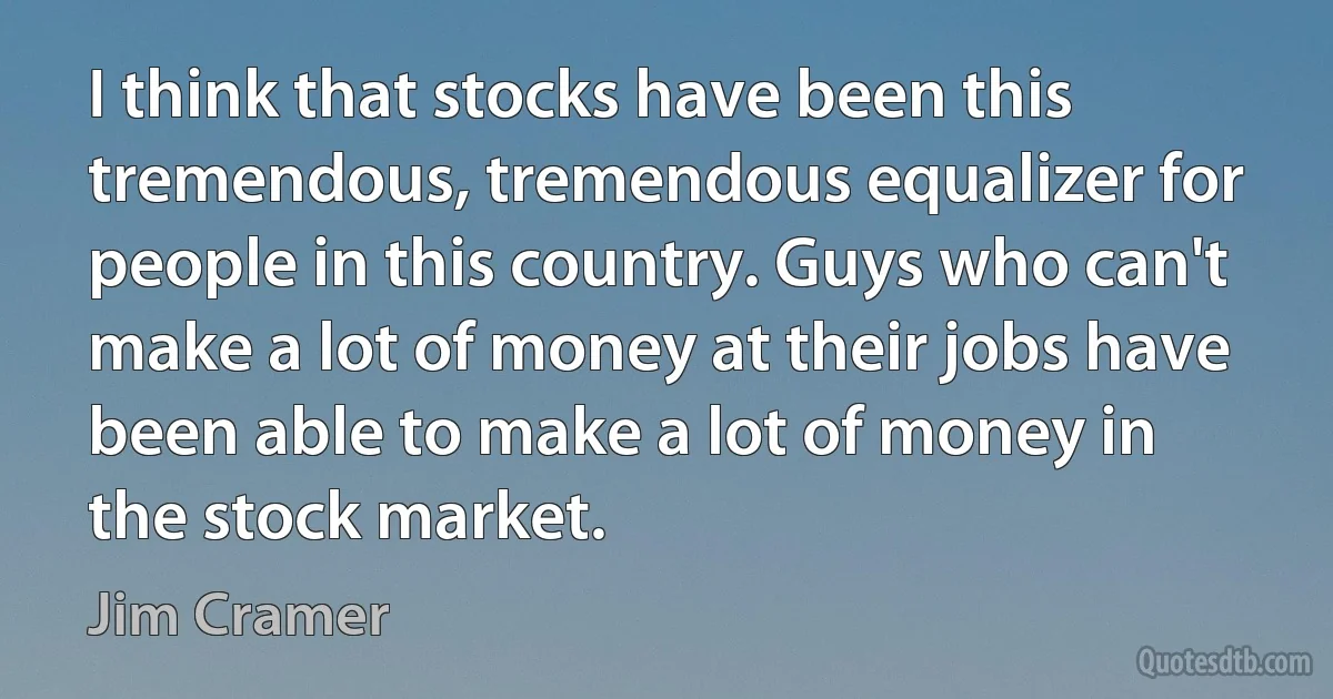 I think that stocks have been this tremendous, tremendous equalizer for people in this country. Guys who can't make a lot of money at their jobs have been able to make a lot of money in the stock market. (Jim Cramer)