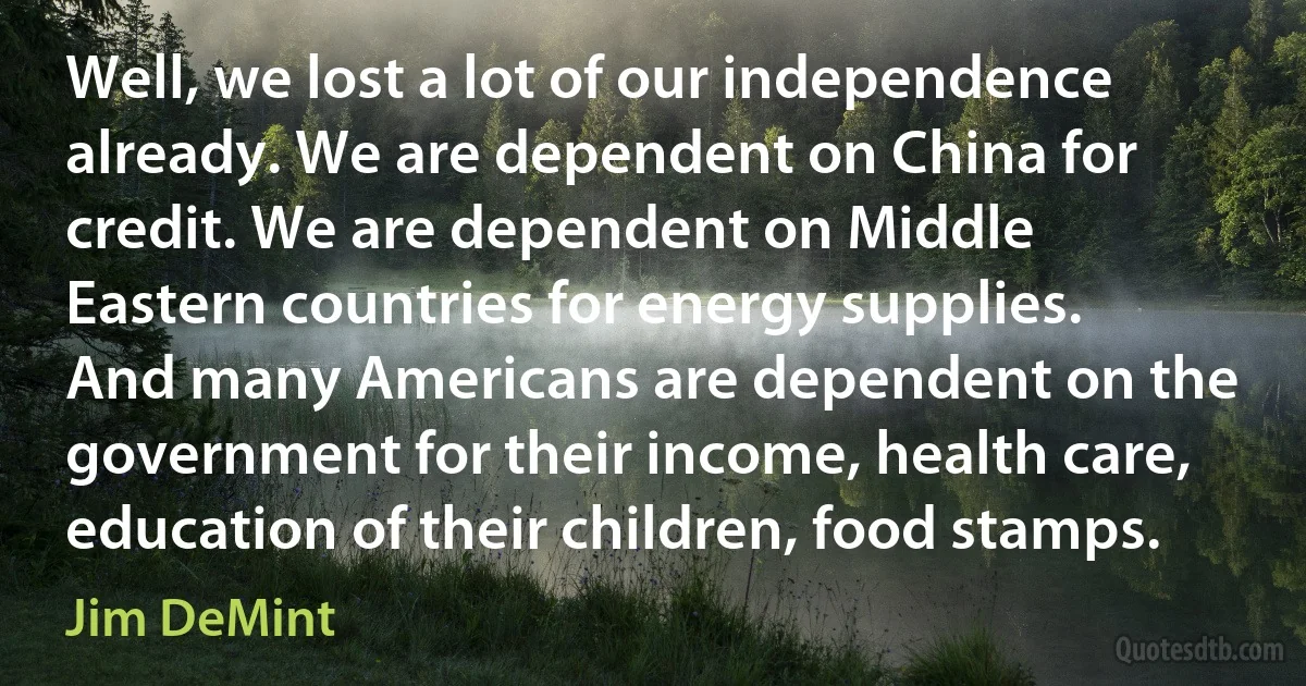 Well, we lost a lot of our independence already. We are dependent on China for credit. We are dependent on Middle Eastern countries for energy supplies. And many Americans are dependent on the government for their income, health care, education of their children, food stamps. (Jim DeMint)