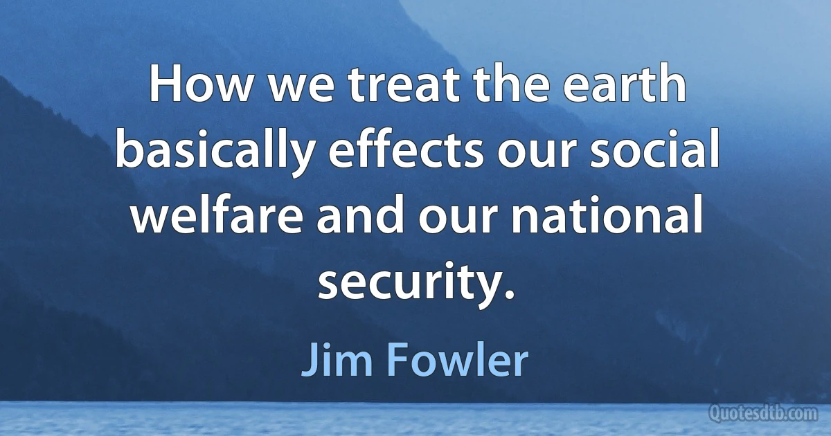 How we treat the earth basically effects our social welfare and our national security. (Jim Fowler)