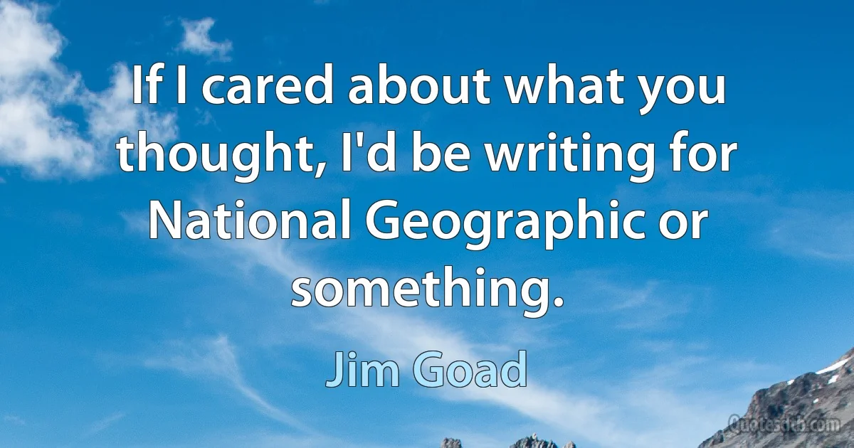 If I cared about what you thought, I'd be writing for National Geographic or something. (Jim Goad)