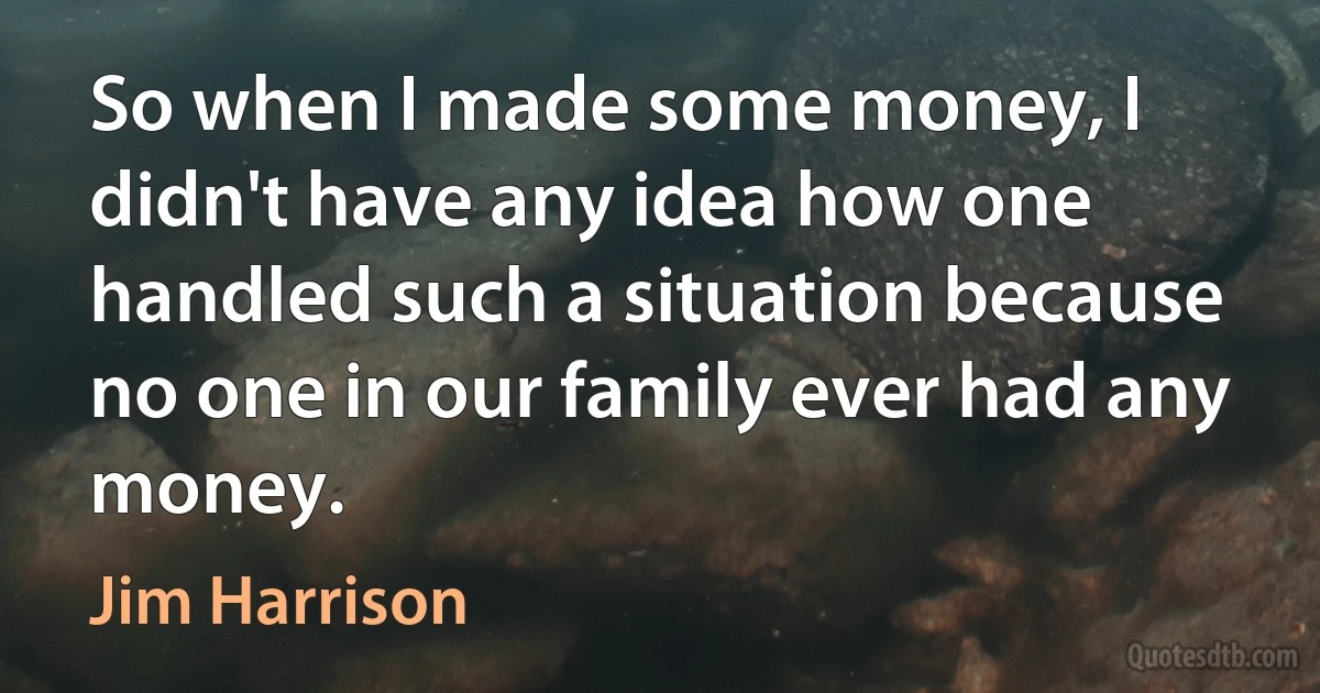 So when I made some money, I didn't have any idea how one handled such a situation because no one in our family ever had any money. (Jim Harrison)