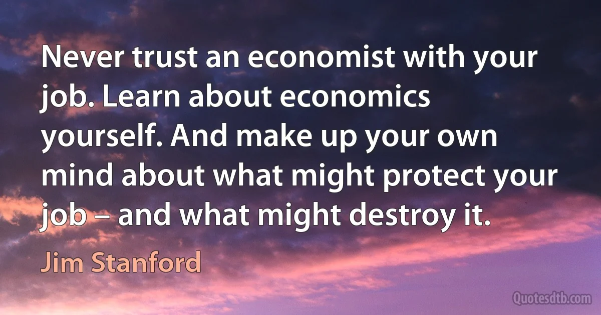 Never trust an economist with your job. Learn about economics yourself. And make up your own mind about what might protect your job – and what might destroy it. (Jim Stanford)