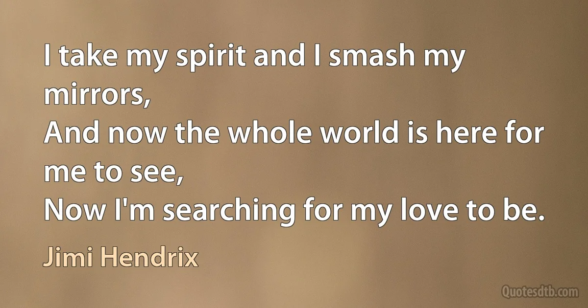 I take my spirit and I smash my mirrors,
And now the whole world is here for me to see,
Now I'm searching for my love to be. (Jimi Hendrix)