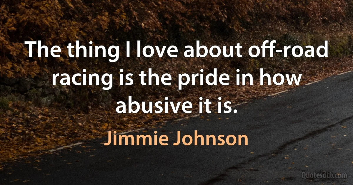 The thing I love about off-road racing is the pride in how abusive it is. (Jimmie Johnson)