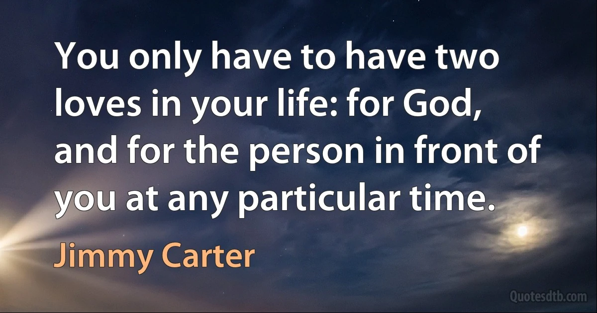 You only have to have two loves in your life: for God, and for the person in front of you at any particular time. (Jimmy Carter)