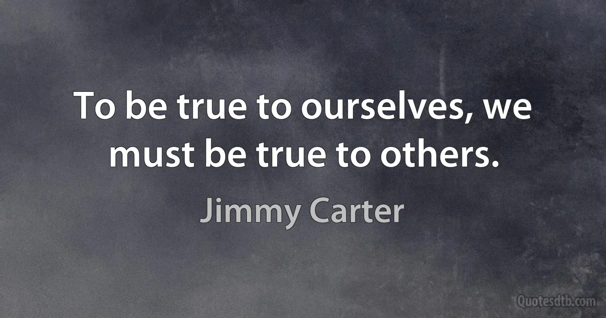 To be true to ourselves, we must be true to others. (Jimmy Carter)