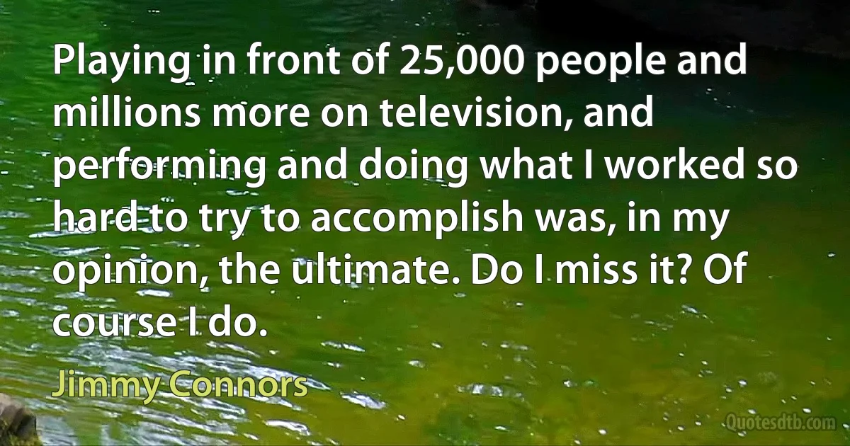 Playing in front of 25,000 people and millions more on television, and performing and doing what I worked so hard to try to accomplish was, in my opinion, the ultimate. Do I miss it? Of course I do. (Jimmy Connors)