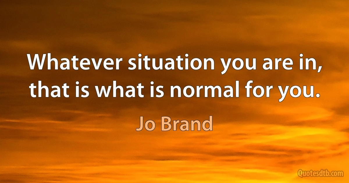 Whatever situation you are in, that is what is normal for you. (Jo Brand)