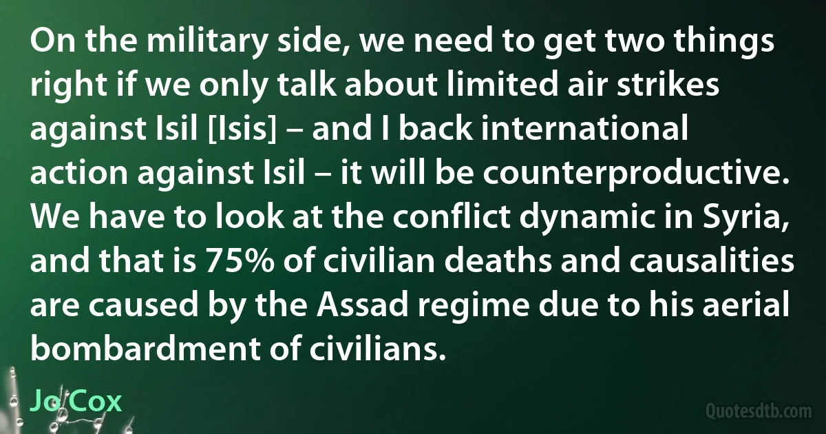 On the military side, we need to get two things right if we only talk about limited air strikes against Isil [Isis] – and I back international action against Isil – it will be counterproductive. We have to look at the conflict dynamic in Syria, and that is 75% of civilian deaths and causalities are caused by the Assad regime due to his aerial bombardment of civilians. (Jo Cox)