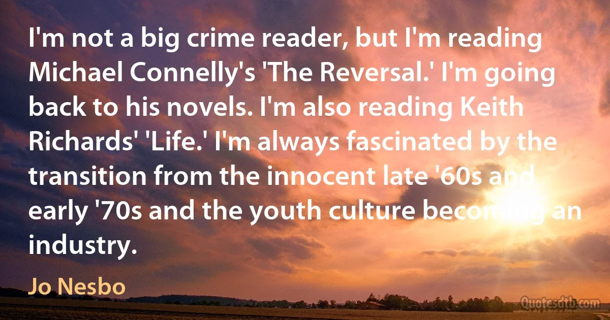 I'm not a big crime reader, but I'm reading Michael Connelly's 'The Reversal.' I'm going back to his novels. I'm also reading Keith Richards' 'Life.' I'm always fascinated by the transition from the innocent late '60s and early '70s and the youth culture becoming an industry. (Jo Nesbo)