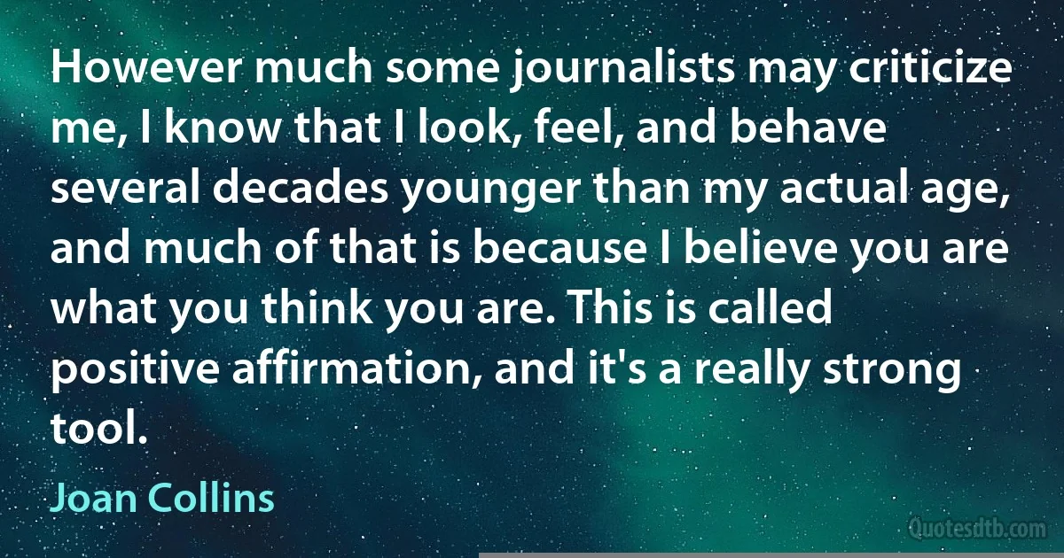 However much some journalists may criticize me, I know that I look, feel, and behave several decades younger than my actual age, and much of that is because I believe you are what you think you are. This is called positive affirmation, and it's a really strong tool. (Joan Collins)