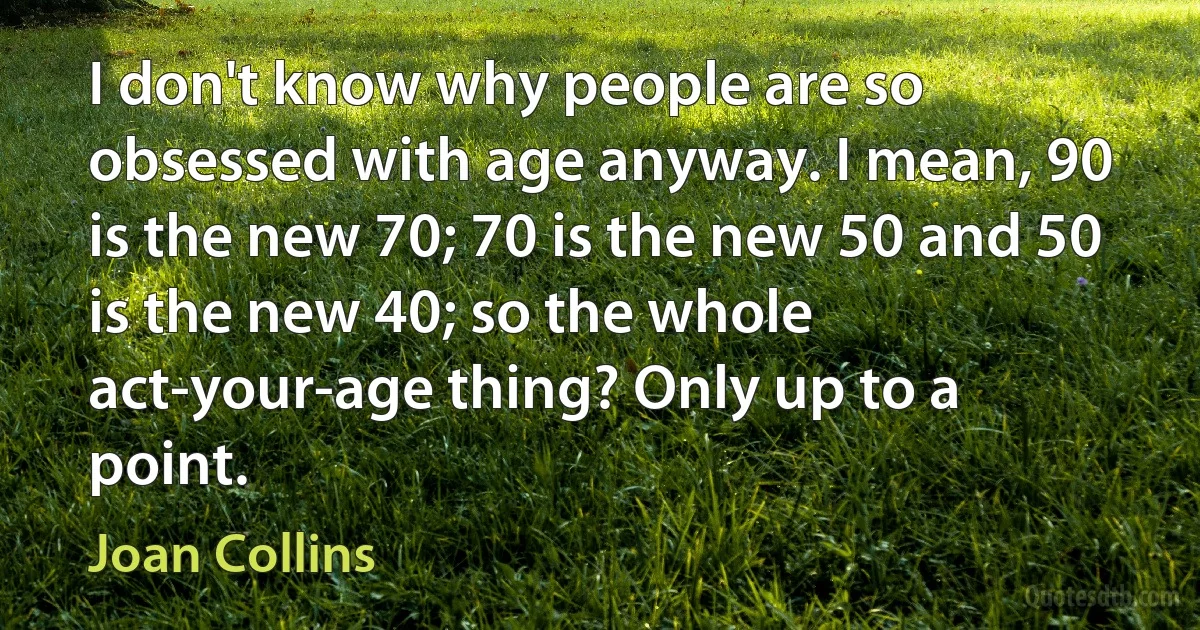 I don't know why people are so obsessed with age anyway. I mean, 90 is the new 70; 70 is the new 50 and 50 is the new 40; so the whole act-your-age thing? Only up to a point. (Joan Collins)