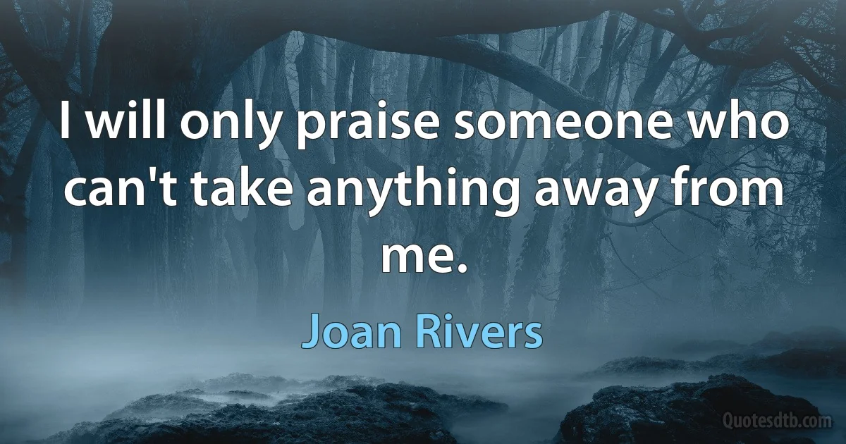 I will only praise someone who can't take anything away from me. (Joan Rivers)