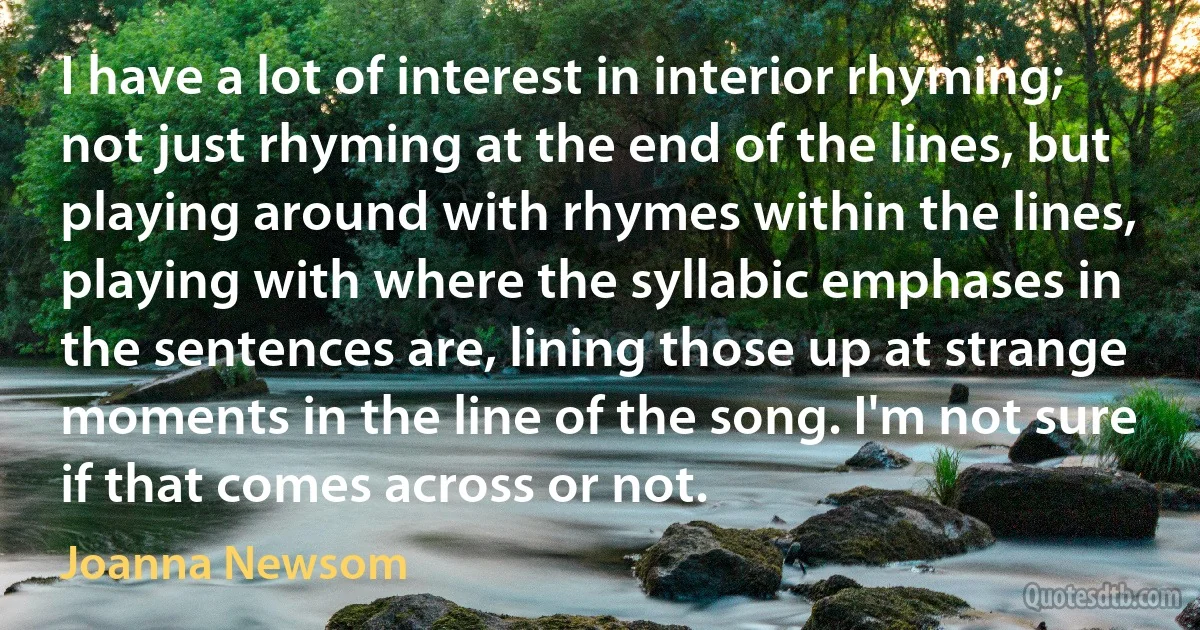 I have a lot of interest in interior rhyming; not just rhyming at the end of the lines, but playing around with rhymes within the lines, playing with where the syllabic emphases in the sentences are, lining those up at strange moments in the line of the song. I'm not sure if that comes across or not. (Joanna Newsom)