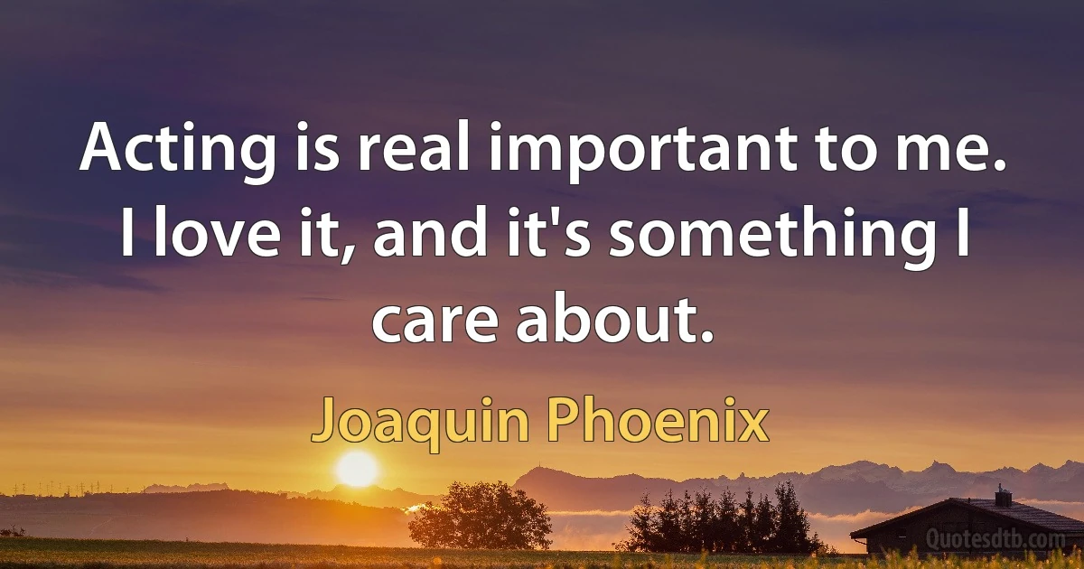 Acting is real important to me. I love it, and it's something I care about. (Joaquin Phoenix)