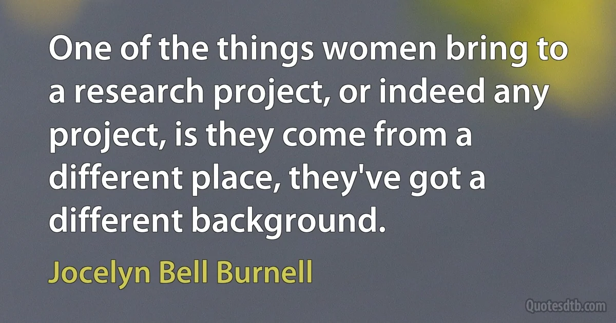 One of the things women bring to a research project, or indeed any project, is they come from a different place, they've got a different background. (Jocelyn Bell Burnell)