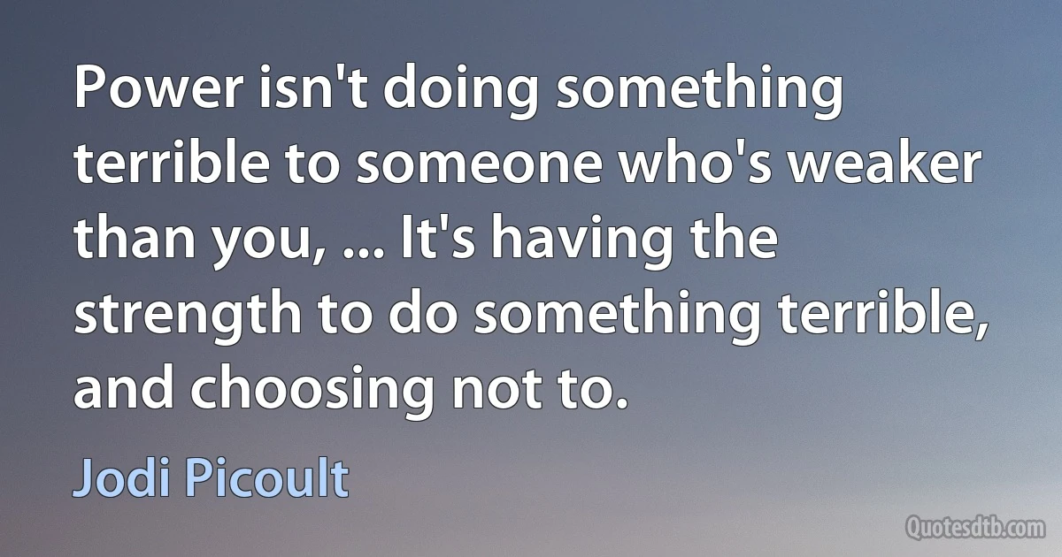 Power isn't doing something terrible to someone who's weaker than you, ... It's having the strength to do something terrible, and choosing not to. (Jodi Picoult)