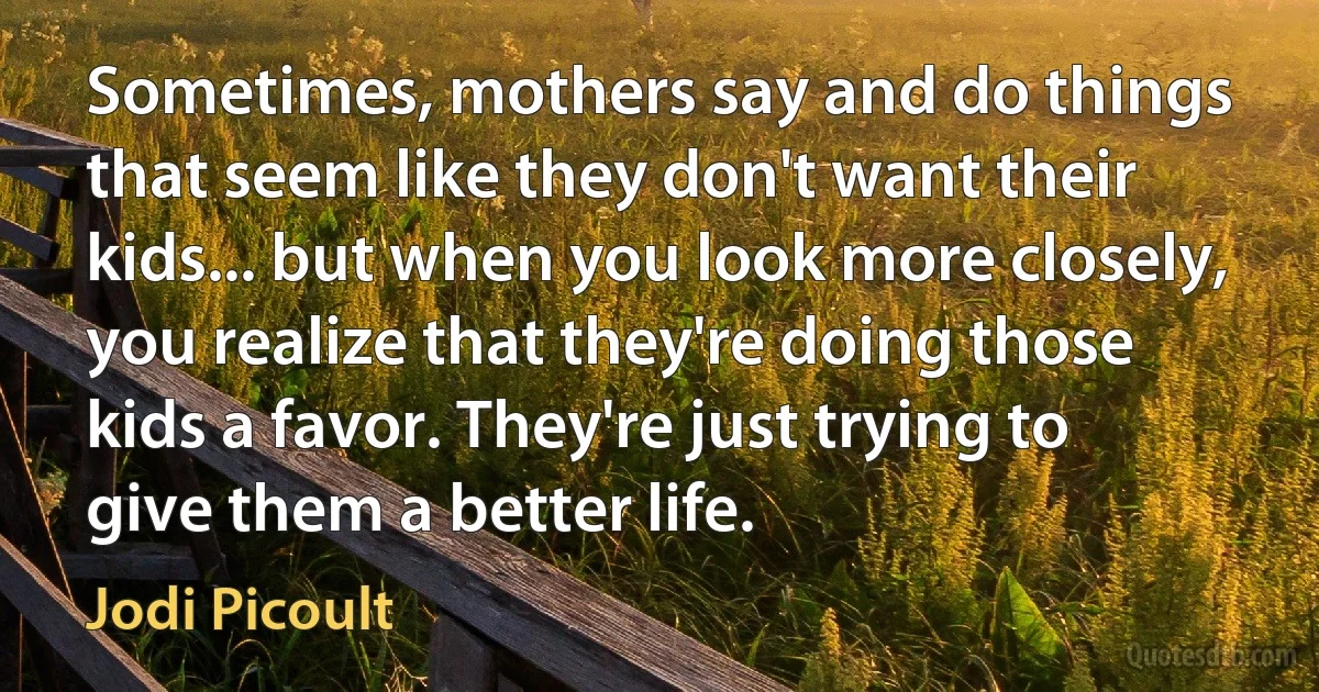 Sometimes, mothers say and do things that seem like they don't want their kids... but when you look more closely, you realize that they're doing those kids a favor. They're just trying to give them a better life. (Jodi Picoult)