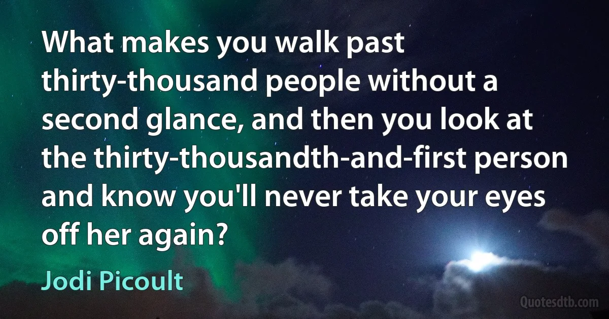 What makes you walk past thirty-thousand people without a second glance, and then you look at the thirty-thousandth-and-first person and know you'll never take your eyes off her again? (Jodi Picoult)