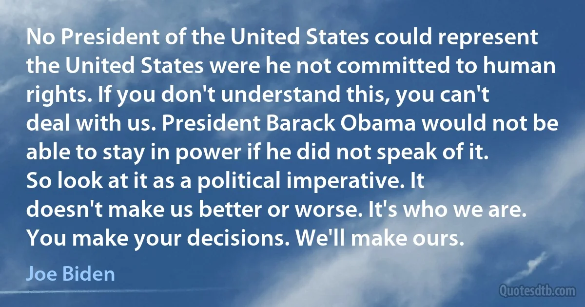 No President of the United States could represent the United States were he not committed to human rights. If you don't understand this, you can't deal with us. President Barack Obama would not be able to stay in power if he did not speak of it. So look at it as a political imperative. It doesn't make us better or worse. It's who we are. You make your decisions. We'll make ours. (Joe Biden)