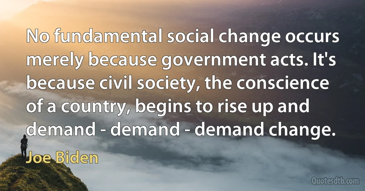 No fundamental social change occurs merely because government acts. It's because civil society, the conscience of a country, begins to rise up and demand - demand - demand change. (Joe Biden)