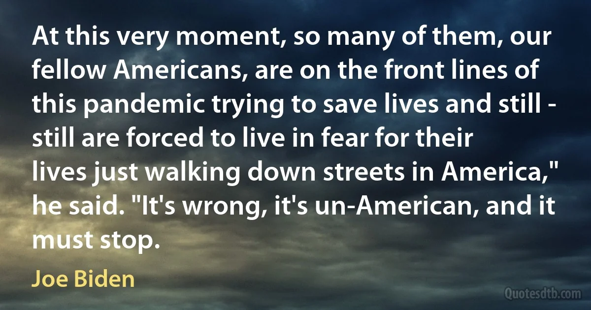 At this very moment, so many of them, our fellow Americans, are on the front lines of this pandemic trying to save lives and still - still are forced to live in fear for their lives just walking down streets in America," he said. "It's wrong, it's un-American, and it must stop. (Joe Biden)