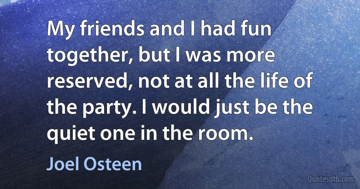 My friends and I had fun together, but I was more reserved, not at all the life of the party. I would just be the quiet one in the room. (Joel Osteen)