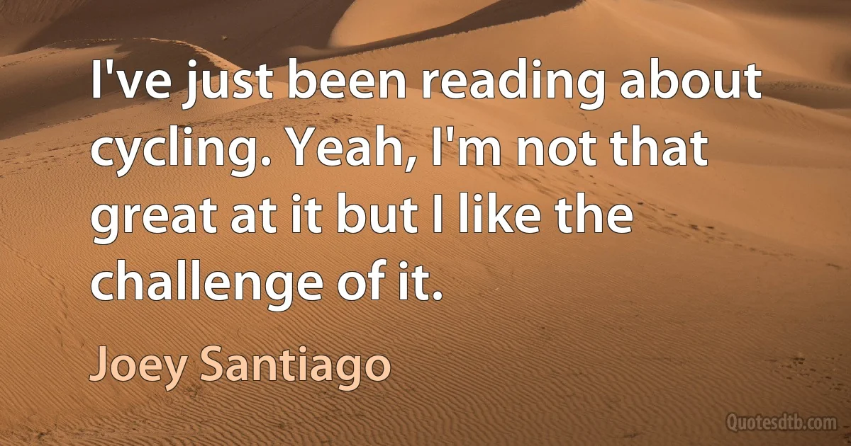 I've just been reading about cycling. Yeah, I'm not that great at it but I like the challenge of it. (Joey Santiago)