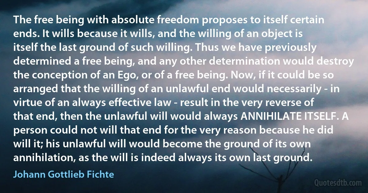 The free being with absolute freedom proposes to itself certain ends. It wills because it wills, and the willing of an object is itself the last ground of such willing. Thus we have previously determined a free being, and any other determination would destroy the conception of an Ego, or of a free being. Now, if it could be so arranged that the willing of an unlawful end would necessarily - in virtue of an always effective law - result in the very reverse of that end, then the unlawful will would always ANNIHILATE ITSELF. A person could not will that end for the very reason because he did will it; his unlawful will would become the ground of its own annihilation, as the will is indeed always its own last ground. (Johann Gottlieb Fichte)