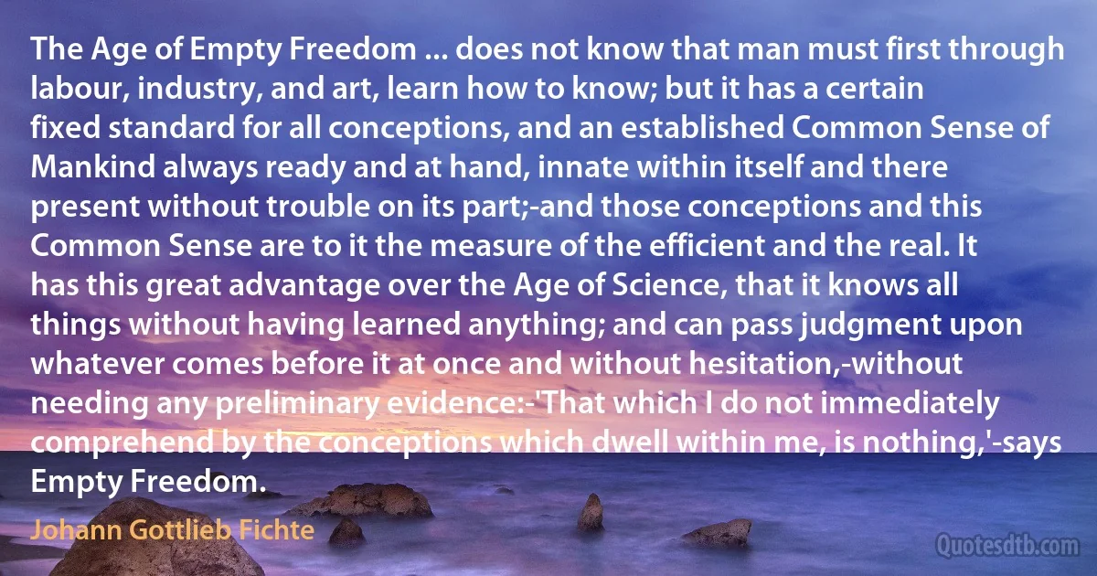 The Age of Empty Freedom ... does not know that man must first through labour, industry, and art, learn how to know; but it has a certain fixed standard for all conceptions, and an established Common Sense of Mankind always ready and at hand, innate within itself and there present without trouble on its part;-and those conceptions and this Common Sense are to it the measure of the efficient and the real. It has this great advantage over the Age of Science, that it knows all things without having learned anything; and can pass judgment upon whatever comes before it at once and without hesitation,-without needing any preliminary evidence:-'That which I do not immediately comprehend by the conceptions which dwell within me, is nothing,'-says Empty Freedom. (Johann Gottlieb Fichte)