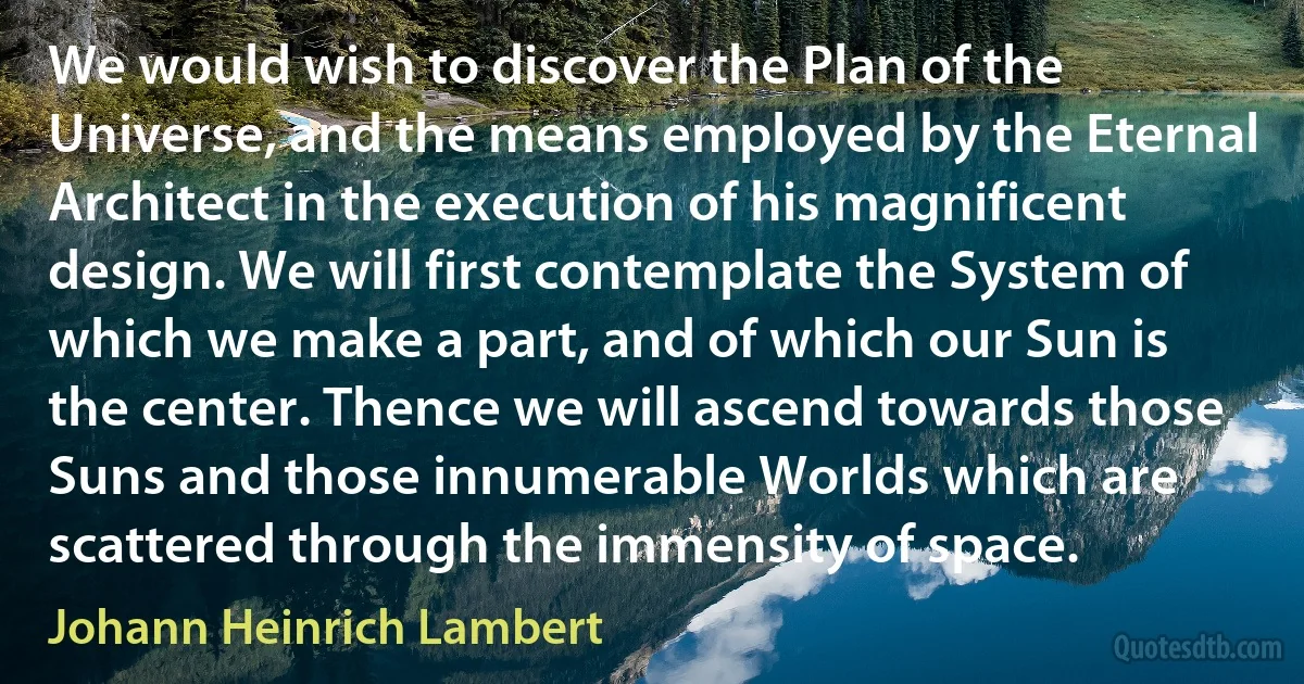 We would wish to discover the Plan of the Universe, and the means employed by the Eternal Architect in the execution of his magnificent design. We will first contemplate the System of which we make a part, and of which our Sun is the center. Thence we will ascend towards those Suns and those innumerable Worlds which are scattered through the immensity of space. (Johann Heinrich Lambert)