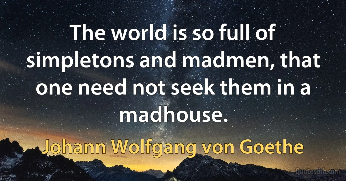 The world is so full of simpletons and madmen, that one need not seek them in a madhouse. (Johann Wolfgang von Goethe)