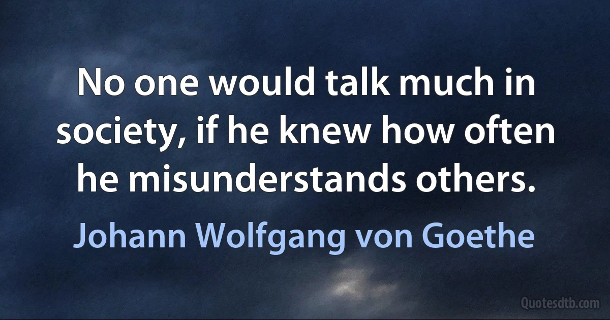 No one would talk much in society, if he knew how often he misunderstands others. (Johann Wolfgang von Goethe)