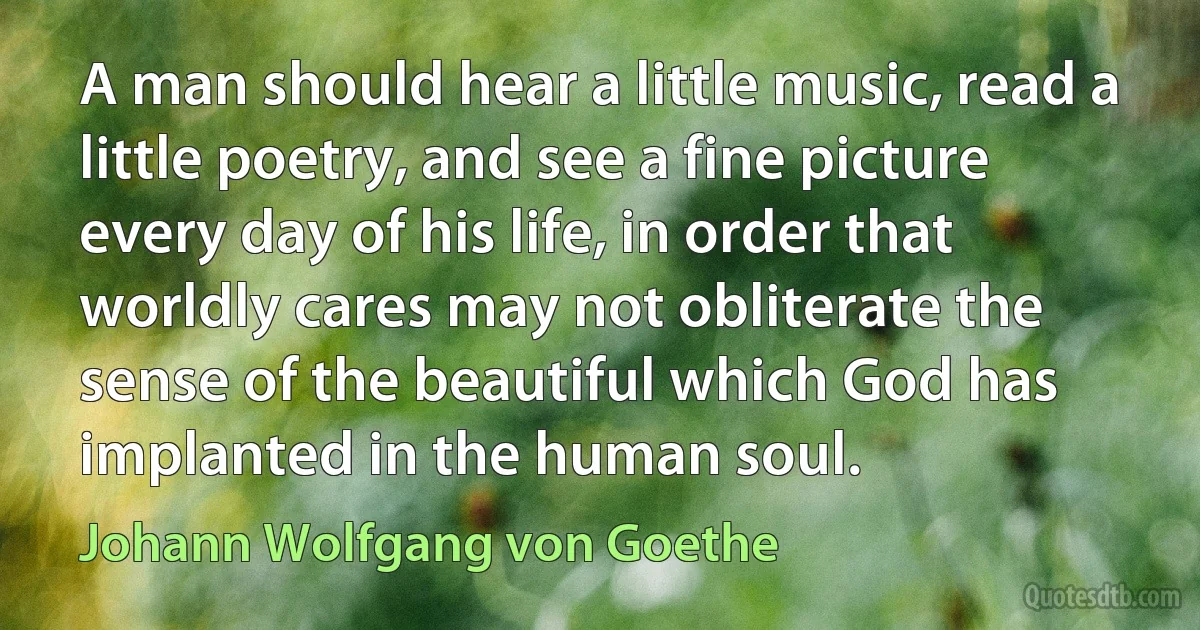 A man should hear a little music, read a little poetry, and see a fine picture every day of his life, in order that worldly cares may not obliterate the sense of the beautiful which God has implanted in the human soul. (Johann Wolfgang von Goethe)