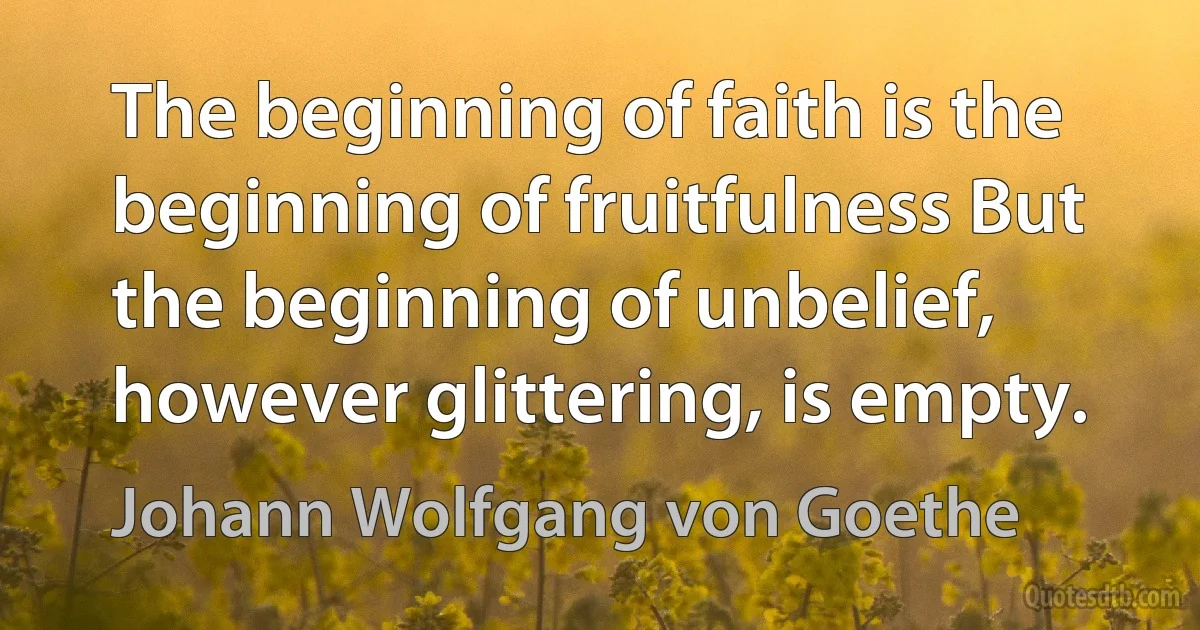 The beginning of faith is the beginning of fruitfulness But the beginning of unbelief, however glittering, is empty. (Johann Wolfgang von Goethe)