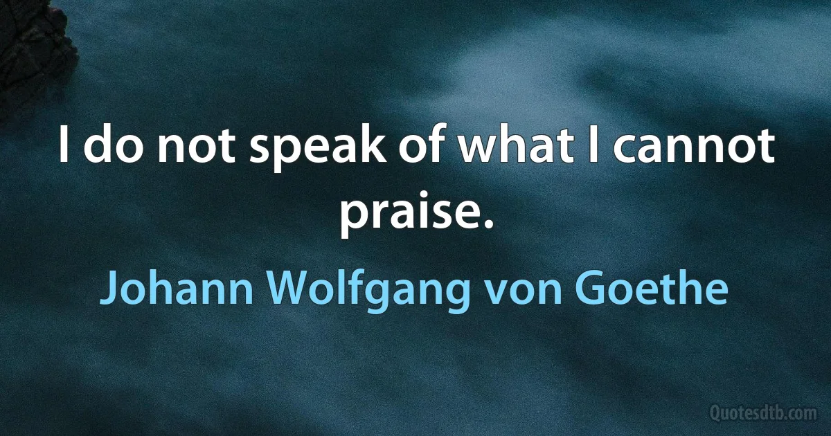 I do not speak of what I cannot praise. (Johann Wolfgang von Goethe)