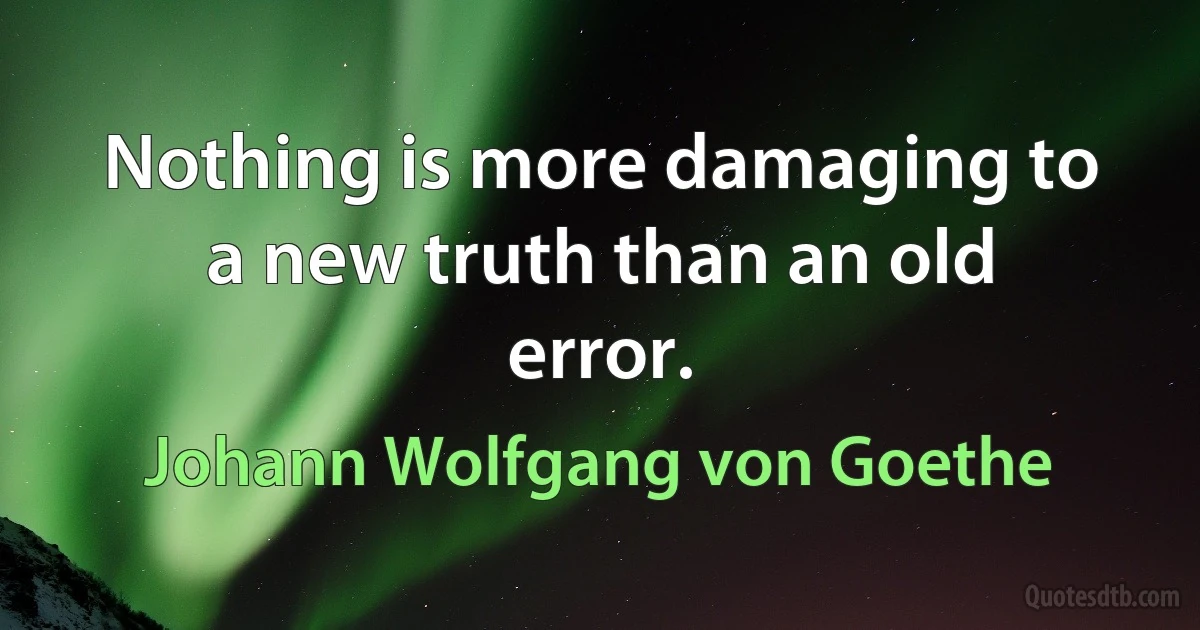 Nothing is more damaging to a new truth than an old error. (Johann Wolfgang von Goethe)