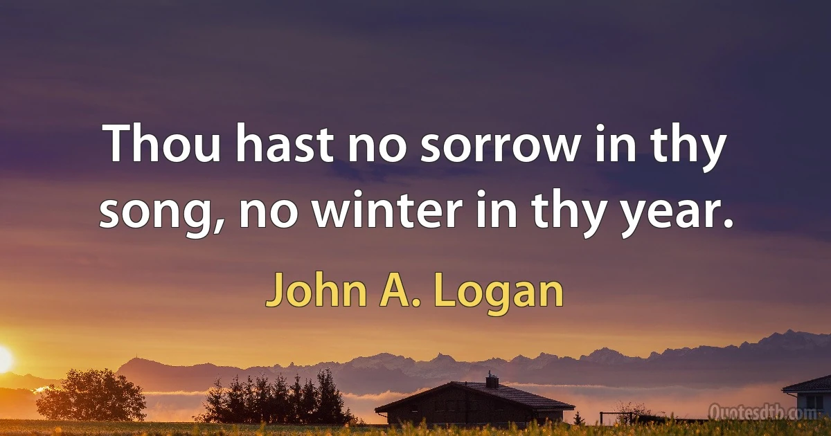 Thou hast no sorrow in thy song, no winter in thy year. (John A. Logan)