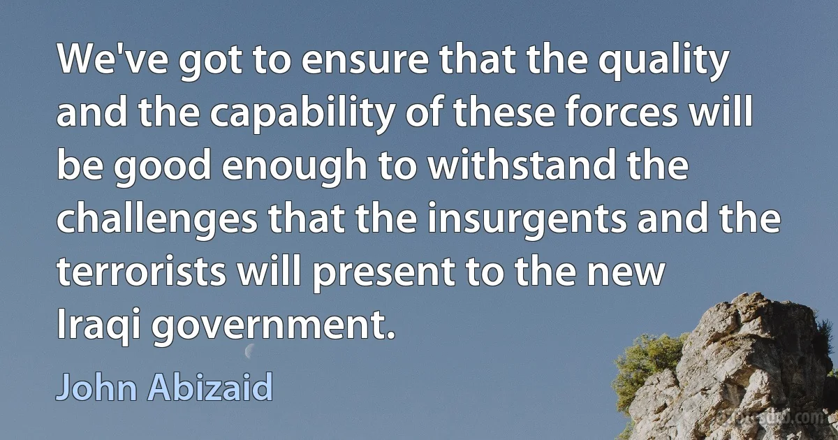 We've got to ensure that the quality and the capability of these forces will be good enough to withstand the challenges that the insurgents and the terrorists will present to the new Iraqi government. (John Abizaid)