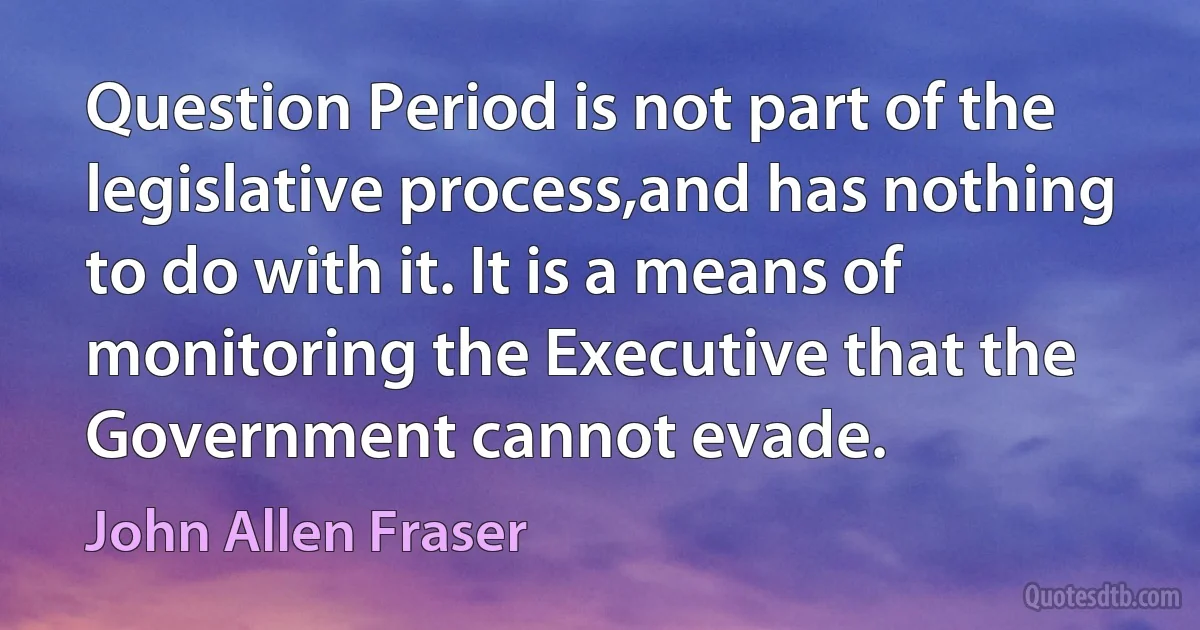 Question Period is not part of the legislative process,and has nothing to do with it. It is a means of monitoring the Executive that the Government cannot evade. (John Allen Fraser)