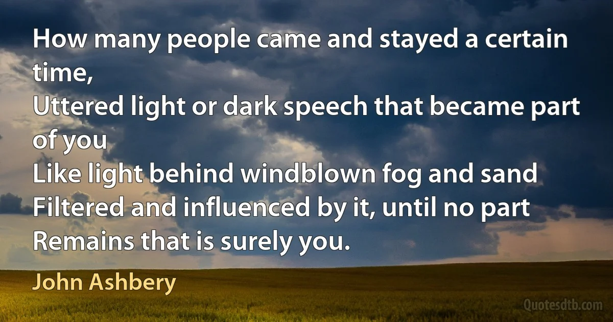 How many people came and stayed a certain time,
Uttered light or dark speech that became part of you
Like light behind windblown fog and sand
Filtered and influenced by it, until no part
Remains that is surely you. (John Ashbery)