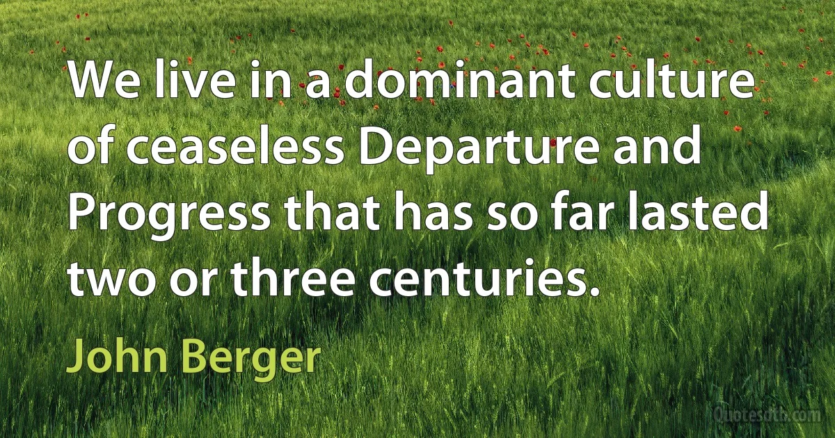 We live in a dominant culture of ceaseless Departure and Progress that has so far lasted two or three centuries. (John Berger)