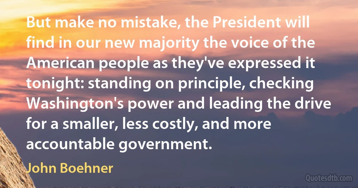 But make no mistake, the President will find in our new majority the voice of the American people as they've expressed it tonight: standing on principle, checking Washington's power and leading the drive for a smaller, less costly, and more accountable government. (John Boehner)