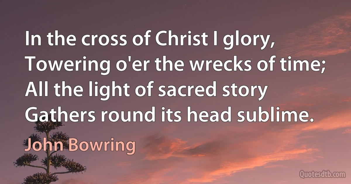 In the cross of Christ I glory,
Towering o'er the wrecks of time;
All the light of sacred story
Gathers round its head sublime. (John Bowring)